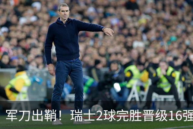 军刀出鞘！瑞士2球完胜晋级16强 时隔88年淘汰赛赢球